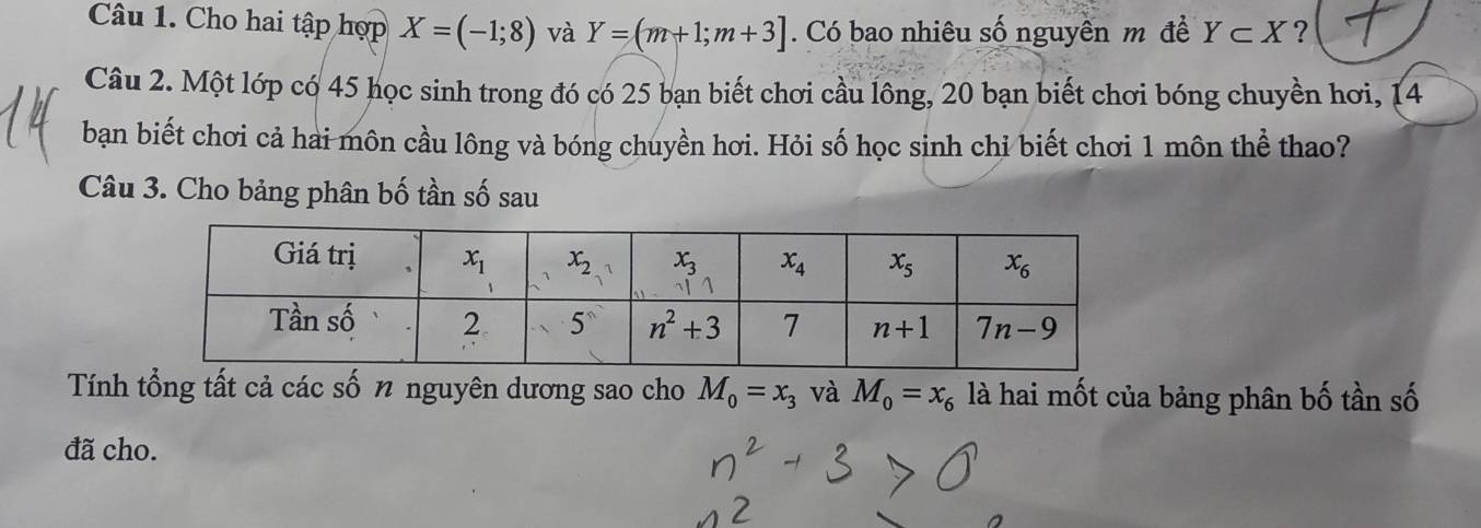 Cho hai tập hợp X=(-1;8) và Y=(m+1;m+3]. Có bao nhiêu số nguyên m đề Y⊂ X ?
Câu 2. Một lớp có 45 học sinh trong đó có 25 bạn biết chơi cầu lông, 20 bạn biết chơi bóng chuyền hơi, 14
bạn biết chơi cả hai môn cầu lông và bóng chuyền hơi. Hỏi số học sinh chỉ biết chơi 1 môn thể thao?
Câu 3. Cho bảng phân bố tần số sau
Tính tổng tất cả các số 1 nguyên dương sao cho M_0=x_3 và M_0=x_6 là hai mốt của bảng phân bố tần số
đã cho.