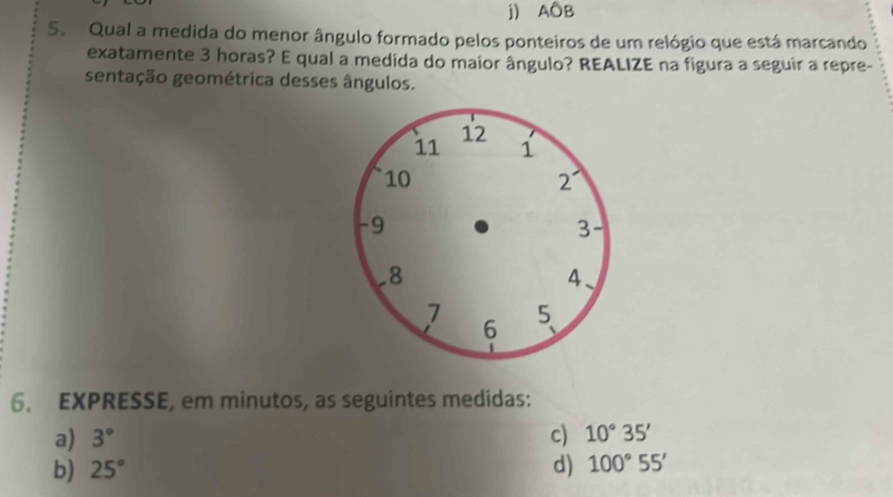 j) AÔB
5. Qual a medida do menor ângulo formado pelos ponteiros de um relógio que está marcando
exatamente 3 horas? E qual a medida do maior ângulo? REALIZE na figura a seguir a repre-
sentação geométrica desses ângulos.
6. EXPRESSE, em minutos, as seguintes medidas:
a) 3° c) 10°35'
b) 25° d) 100°55'