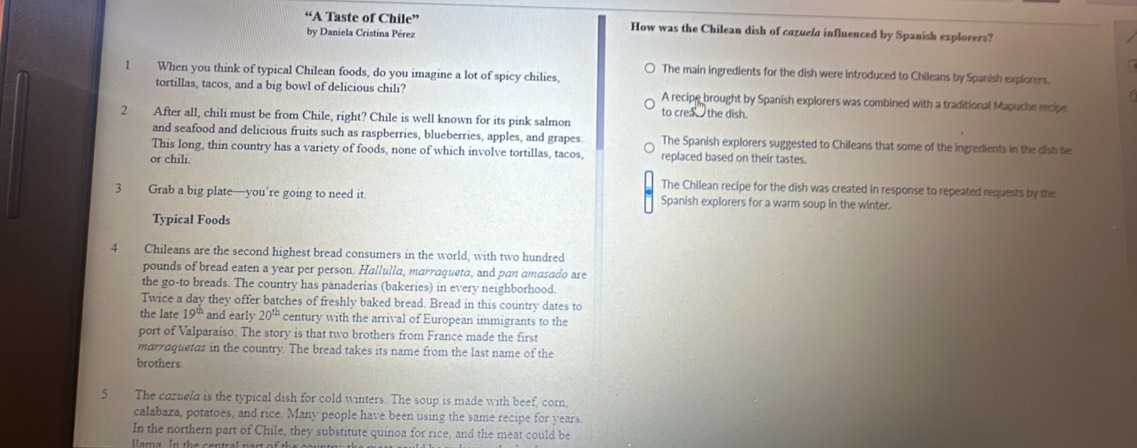 “A Taste of Chile” How was the Chilean dish of cazuela influenced by Spanish explorers?
by Daniela Cristina Pérez
1 When you think of typical Chilean foods, do you imagine a lot of spicy chilies,
The main ingredients for the dish were introduced to Chileans by Spanish explorers.
tortillas, tacos, and a big bowl of delicious chili? A recipe brought by Spanish explorers was combined with a traditional Mapuche recipe
to crea _ the dish.
2 After all, chili must be from Chile, right? Chile is well known for its pink salmon
and seafood and delicious fruits such as raspberries, blueberries, apples, and grapes. The Spanish explorers suggested to Chileans that some of the ingredients in the dish be
This long, thin country has a variety of foods, none of which involve tortillas, tacos, replaced based on their tastes.
or chili.
The Chilean recipe for the dish was created in response to repeated requests by the
3 Grab a big plate—you’re going to need it. Spanish explorers for a warm soup in the winter.
Typical Foods
4 Chileans are the second highest bread consumers in the world, with two hundred
pounds of bread eaten a year per person. Hallulla, marraqueta, and pan amasado are
the go-to breads. The country has panaderias (bakeries) in every neighborhood.
Twice a day they offer batches of freshly baked bread. Bread in this country dates to
the late 19^(th) and early 20^(th) century with the arrival of European immigrants to the
port of Valparaíso. The story is that two brothers from France made the first
marraquetas in the country. The bread takes its name from the last name of the
brothers
5 The cazueld is the typical dish for cold winters. The soup is made with beef, corn,
calabaza, potatoes, and rice. Many people have been using the same recipe for years.
In the northern part of Chile, they substitute quinoa for rice, and the meat could be
lama In the central part of the sounte