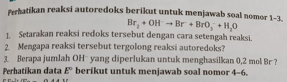 Perhatikan reaksi autoredoks berikut untuk menjawab soal nomor 1-3.
Br_2+OH^-to Br^-+BrO_3^(-+H_2)O
1. Setarakan reaksi redoks tersebut dengan cara setengah reaksi. 
2. Mengapa reaksi tersebut tergolong reaksi autoredoks? 
3. Berapa jumlah OH¯ yang diperlukan untuk menghasilkan 0,2 mol Br ? 
Perhatikan data E° berikut untuk menjawab soal nomor 4-6.