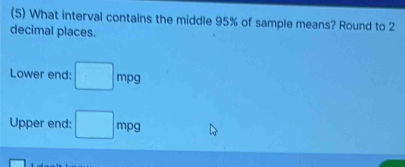 (5) What interval contains the middle 95% of sample means? Round to 2
decimal places. 
Lower end: □ mpg
Upper end: □ mpg