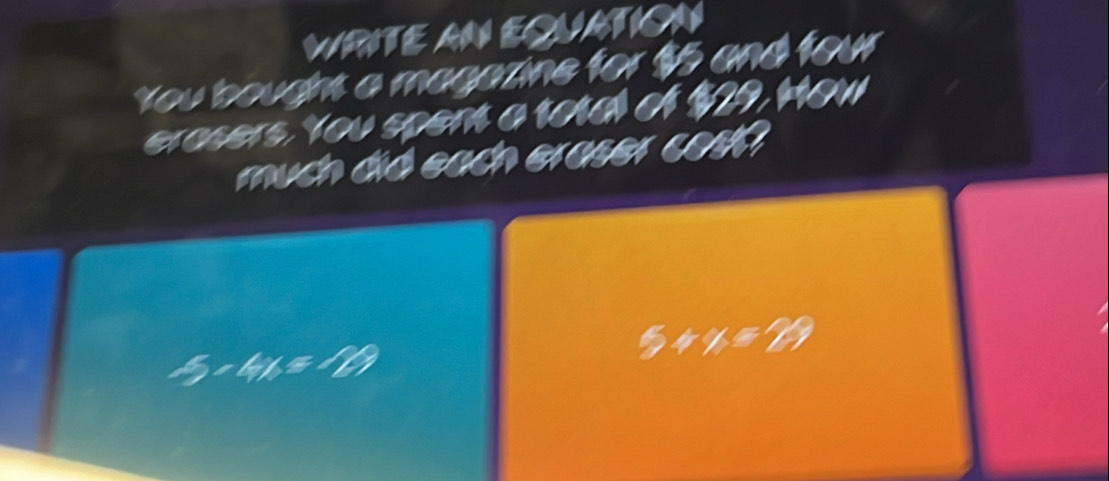 WRITE AN EQUATION 
You bought a magazine for $5 and four 
erasers. You spent a total of $29, How 
much did each eraser cosh
5* 4x=189
5+x=29