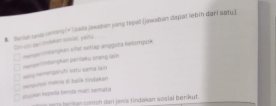 Berllah tanda centang (√ ) pada jawaban yang tepat (jawaban dapat lebih dari satu).
Ciri-ciri dari tindakan sosial, yaitu
mempertimbangkan sifat setiap anggota kelompok
mempertimbangkan perilaku orang lain
saing memengaruhi satu sama lain
mempunyai makna di balik tindakan
Kujukan kepada benda matí semata
r an contoh dari jenis tindakan sosial berikut.