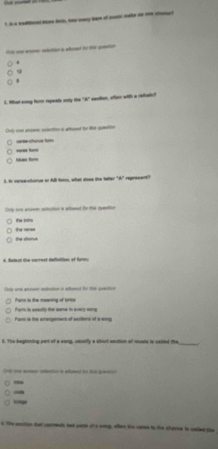 In a traditional bluee furn, how many bere of musc make up one chonue?
Cnly one ansr selection l afowed for this quection
4
3. What song form repeals only the ''A'' section, ofion with a refrain?
Only one answer selection is alhwed for this question
verse-chorus form
varan form
blues form
3. In verse-chorus or AB form, what does the letter ''A' represent?
Only one enower eelection is aflowed for this question
the intro
the verse
the chorus
4. Select the correct definition of form:
Only one answe selection is allowed fir the question
Form is the meaning of tyrics
Form is exactly the same in every song
Form is the arrangement of sections of a aong
_
5. The beginning part of a song, usually a abort section of musle is called the
Only one anower selection is allowed in thie guestion
0. The gostion that cocrests twe parts of a nong, often the vsisn to the charue le celled the