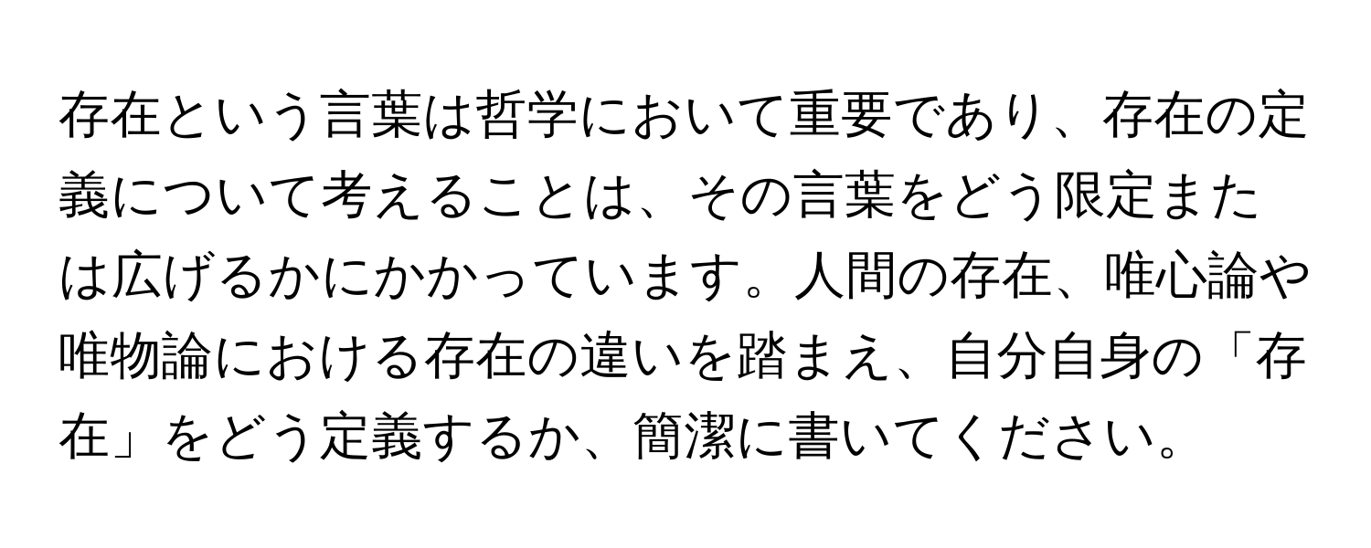 存在という言葉は哲学において重要であり、存在の定義について考えることは、その言葉をどう限定または広げるかにかかっています。人間の存在、唯心論や唯物論における存在の違いを踏まえ、自分自身の「存在」をどう定義するか、簡潔に書いてください。