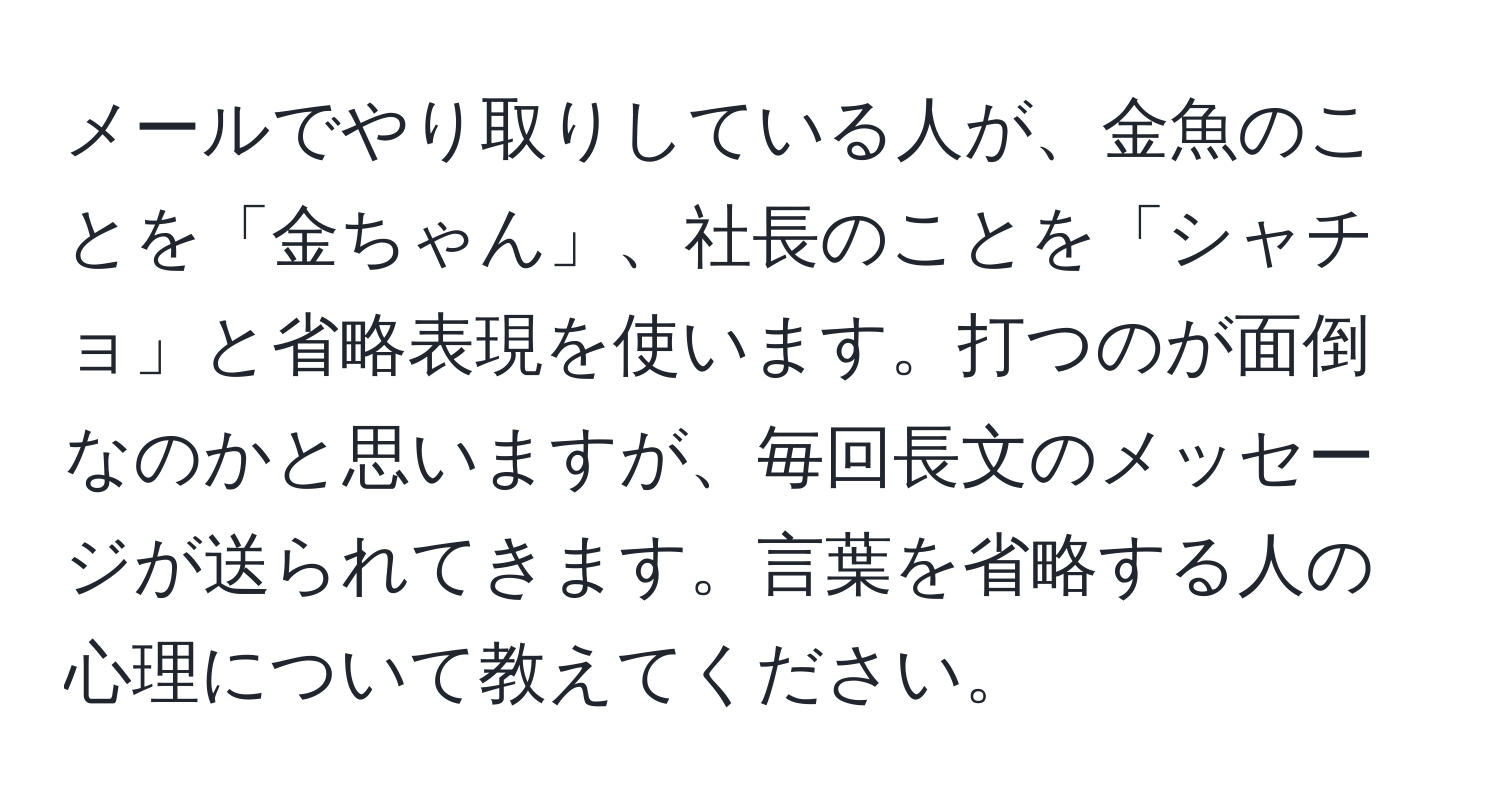 メールでやり取りしている人が、金魚のことを「金ちゃん」、社長のことを「シャチョ」と省略表現を使います。打つのが面倒なのかと思いますが、毎回長文のメッセージが送られてきます。言葉を省略する人の心理について教えてください。