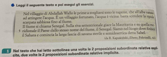 Leggi il seguente testo e poi esegui gli esercizi. 
Nel villaggio di Abdallah Wallo le prime a svegliarsi sono le ragazze, che all’alba vanno 
ad attingere l'acqua. È un villaggio fortunato, l'acqua è vicina: basta scendere la ripida 
scarpata sabbiosa fino al fiume. 
Il fiume si chiama Senegal. Sulla riva settentrionale giace la Mauritania e su quella me- 
5 ridionale il Paese dallo stesso nome del fiume, il Senegal. Siamo nel luogo dove finisce 
il Sahara e comincia la larga fascia di savana sterile e semidesertica detta Sahel. 
(da R. Kapuściński, Ebaπo, Feltrinelli, rid.) 
1 Nel testo che hai letto sottolinea una volta le 2 proposizioni subordinate relative espli- 
cite, due volte le 2 proposizioni subordinate relative implicite.