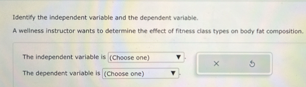 Identify the independent variable and the dependent variable. 
A wellness instructor wants to determine the effect of fitness class types on body fat composition. 
The independent variable is (Choose one) 
× 
The dependent variable is (Choose one)