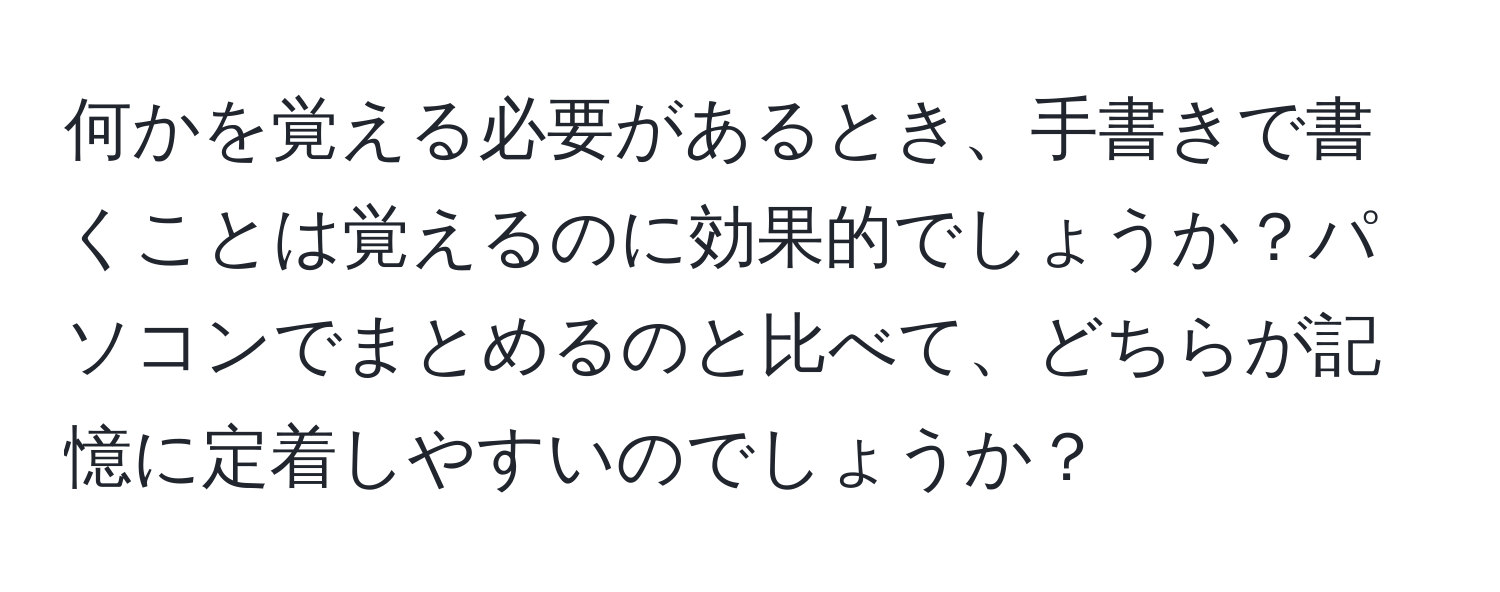 何かを覚える必要があるとき、手書きで書くことは覚えるのに効果的でしょうか？パソコンでまとめるのと比べて、どちらが記憶に定着しやすいのでしょうか？