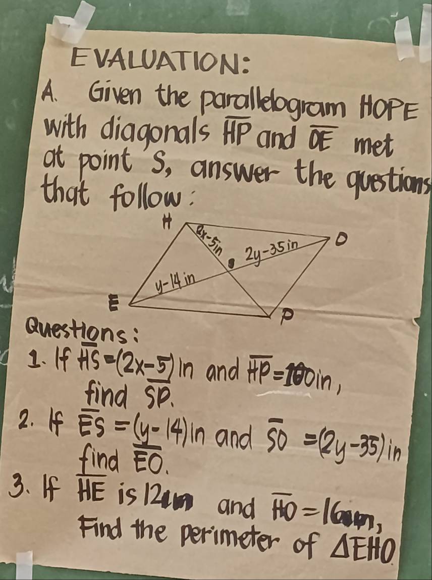 EVALUATION:
A. Given the parallelogram HOPE
with diagonals overline HP and overline OE met
at point's, answer the questions
that follow:
Questions:
2. If
overline HS=(2x- 5/SP )in and overline HP=100in,
2. If overline ES=(y-14)in and overline SO=(2y-35) in
find overline EO.
3. If overline HE is 12im and overline HO=16m,
Find the perimeter of △ EHO