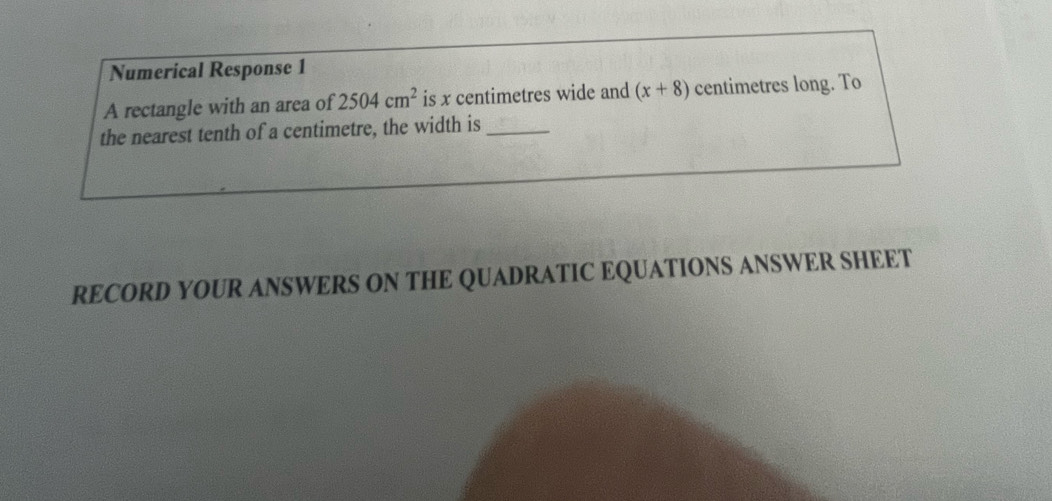 Numerical Response 1 
A rectangle with an area of 2504cm^2 is x centimetres wide and (x+8) centimetres long. To 
the nearest tenth of a centimetre, the width is_ 
RECORD YOUR ANSWERS ON THE QUADRATIC EQUATIONS ANSWER SHEET