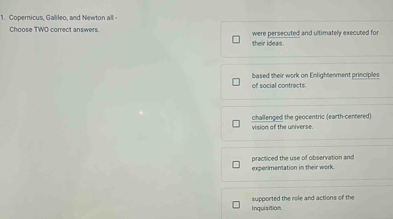 Copernicus, Galileo, and Newton all -
Choose TWO correct answers.
were persecuted and ultimately executed for
their ideas.
based their work on Enlightenment principles
of social contracts.
challenged the geocentric (earth-centered)
vision of the universe.
practiced the use of observation and
experimentation in their work.
supported the role and actions of the
Inquisition.