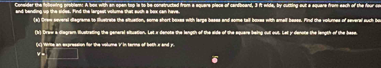 Consider the following problem: A box with an open top is to be constructed from a square piece of cardboard, 3 ft wide, by cutting out a square from each of the four co 
and bending up the sides. Find the largest volume that such a box can have. 
(a) Draw several diagrams to illustrate the situation, some short boxes with large bases and some tall boxes with small bases. Find the volumes of several such bo 
(b) Draw a diagram illustrating the general situation, Let x denote the length of the side of the square being cut out. Let y denote the length of the base. 
(c) Write an expression for the volume V in terms of both x and y.
v=□