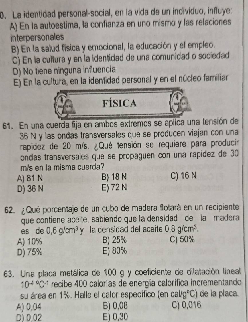 La identidad personal-social, en la vida de un individuo, influye:
A) En la autoestima, la confianza en uno mismo y las relaciones
interpersonales
B) En la salud fisica y emocional, la educación y el empleo.
C) En la cultura y en la identidad de una comunidad o sociedad
D) No tiene ninguna influencia
E) En la cultura, en la identidad personal y en el núcleo familiar
fÍsica
R
61. En una cuerda fija en ambos extremos se aplica una tensión de
36 N y las ondas transversales que se producen viajan con una
rapidez de 20 m/s. ¿Qué tensión se requiere para producir
ondas transversales que se propaguen con una rapidez de 30
m/s en la misma cuerda?
A) 81 N B) 18 N C) 16 N
D) 36 N E) 72 N
62. ¿Qué porcentaje de un cubo de madera flotará en un recipiente
que contiene aceite, sabiendo que la densidad de la madera
es de 0,6g/cm^3 y la densidad del aceite 0,8g/cm^3. 
A) 10% B) 25% C) 50%
D) 75% E) 80%
63. Una placa metálica de 100 g y coeficiente de dilatación lineal
10^((-4)°C^-1) recibe 400 calorías de energía calorífica incrementando
su área en 1%. Halle el calor especifico (en cal/g°C) de la placa.
A) 0,04 B) 0,08 C) 0,016
D) 0,02 E) 0,30