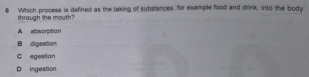 Which process is defined as the taking of substances, for example food and drink, into the body
through the mouth?
A absorption
B digestion
C egestion
D ingestion