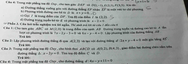 beginarrayl y=1+5tendarray.
Câu 4: Trong mặt phẳng toạ độ Oxy , cho tam giác DEF có D(1;-1),E(2;1),F(3;5). Khi đó:
a) Đường thẳng vuông góc với đường thẳng EF nhận overline EF
b) Phương trình đường cao kẻ từ D là: x+y=0. là một vec tơ chi phương
c) Gọi / là trung điểm của DF . Toạ độ của điểm / là (2;2).
d) Đường trung tuyển kẻ từ E có phương trình là: x-2=0.
* Phần 3. Câu hồi trắc nghiệm trã lời ngắn. Thí sinh trà lời từ cầu 1 đến câu 6
Câu 1: Cho tam giác ABC có M(2;0) là trung điểm của cạnh AB . Đường trung tuyển và đường cao kẻ từ A lần
lượt có phương trình là 7x-2y-3=0 và 6x-y-4=0. Lập phương trình của đường thắng AB .
Trã lời:
Câu 2: Lập phương trình đường thẳng đi qua A(2;3) và tạo với đường thẳng l:2x+y-4=0 một góc bằng 45°.
Trả lời:
Câu 3: Trong mặt phẳng toạ độ Oxy , cho hình thoi ABCD có A(0;2),B(4;3) , giao điểm hai đường chéo nằm trên
đường thẳng △ :x-3y=0. Tim toạ độ điểm C và D .
Trả lời::
Câu 4: Trong mặt phẳng toạ độ Oxy , cho đường thẳng d:4x-y+11=0