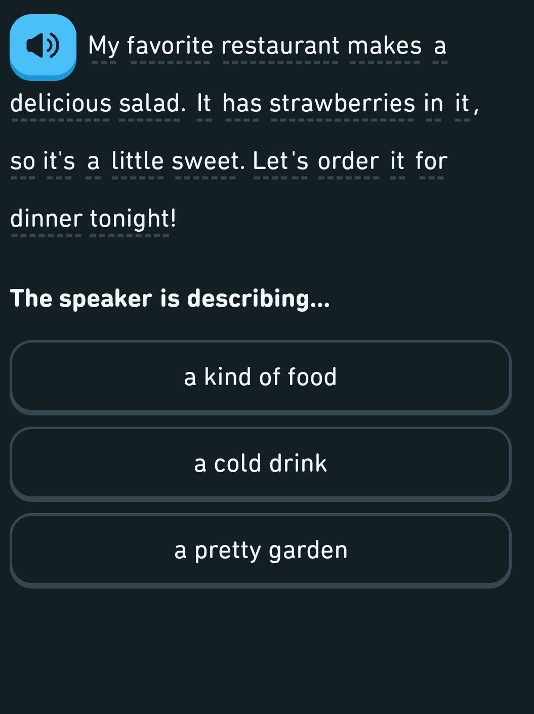 My favorite restaurant makes a
delicious salad. It has strawberries in it,
so it's a little sweet. Let's order it for
dinner tonight!
The speaker is describing...
a kind of food
a cold drink
a pretty garden