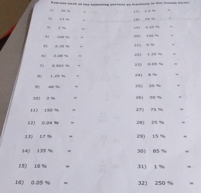 Express each of the following percent as fractions in the lowest form: 
1) 36 % =
17) 2.4 %
2) 13 % - 18) 45 %
_ 
3) 2 % 19) 0.25 %
4) 160 % = 20) 150 % =
5) 0.35 % = 21) 6 % -
6) 0.08 % = 22) 1.25 % =
7) 0.002 % = 23) 0.05 % =
8) 1.25 % = 24 8 % m
9) 48 % - 25) 20 %
10) 3 % = 26) 50 % =
11) 150 % = 27) 75 % =
12) 0.04 % = 28) 25 % =
13) 17 % औ = 29) 15 % =
14) 135 % □  = 30) 85 % ^□  =
15) 16 %... = 31) 1 % □  =
16) 0.05% = I 32) 250% =