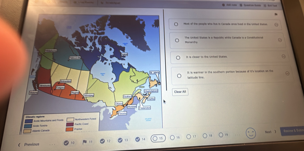 Tl pad Add nota Qusstion Guide [] Kast Teat
Most of the people who live in Canada once lived in the United States.
The United States is a Republic while Canada is a Constitutional
Monarchy.
It is closer to the United States.
It is warmer in the southern portion because of it's location on the
latitude line.
Clear All
Next 》 Review & Subn
《 Previous 17 18 19
10 11 12 13 14 15 16