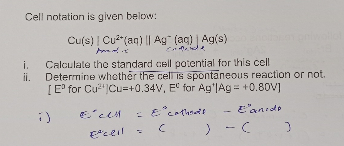 Cell notation is given below:
Cu(s)|Cu^(2+)(aq)||Ag^+(aq)|, Ag(s)
i. Calculate the standard cell potential for this cell 
ii. Determine whether the cell is spontaneous reaction or not.
[E° for Cu^(2+)|Cu=+0.34V, E^0 for Ag^+|Ag=+0.80V]