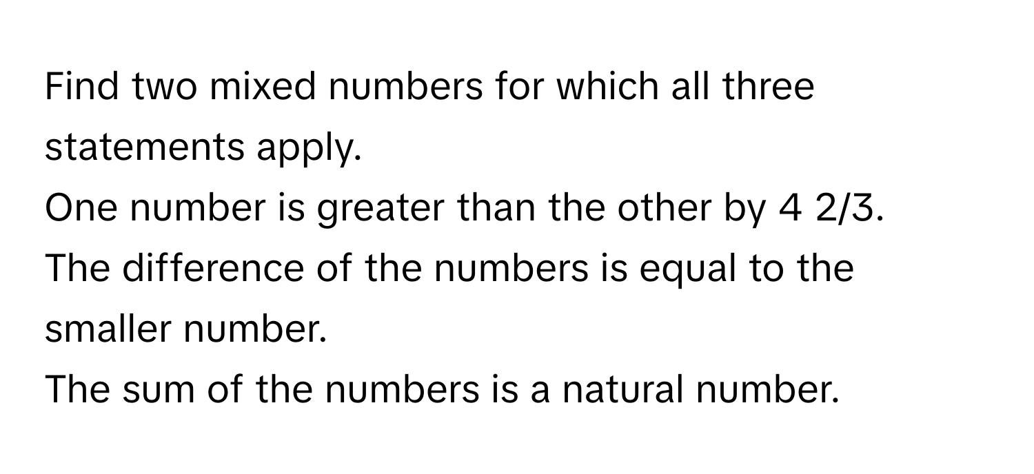 Find two mixed numbers for which all three statements apply. 
One number is greater than the other by 4 2/3. 
The difference of the numbers is equal to the smaller number. 
The sum of the numbers is a natural number.