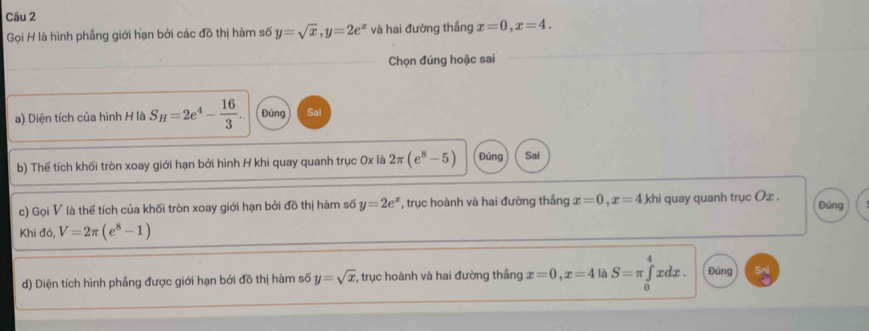 Gọi H là hình phầng giới hạn bởi các đồ thị hàm số y=sqrt(x), y=2e^x và hai đường thắng x=0, x=4. 
Chọn đúng hoặc sai 
a) Diện tích của hình H là S_H=2e^4- 16/3 . Đúng Sai 
b) Thế tích khối tròn xoay giới hạn bởi hình H khi quay quanh trục Ox là 2π (e^8-5) Đúng Sai 
c) Gọi V là thế tích của khối tròn xoay giới hạn bởi đồ thị hàm số y=2e^x , trục hoành và hai đường thắng x=0, x=4 khi quay quanh trục Ox. Đúng 
Khi đó, V=2π (e^8-1)
d) Diện tích hình phẳng được giới hạn bởi đồ thị hàm số y=sqrt(x) , trục hoành và hai đường thắng x=0, x=4 là S=π ∈tlimits _0^4x dx . Đúng Sn