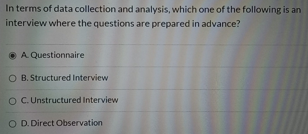 In terms of data collection and analysis, which one of the following is an
interview where the questions are prepared in advance?
A. Questionnaire
B. Structured Interview
C. Unstructured Interview
D. Direct Observation