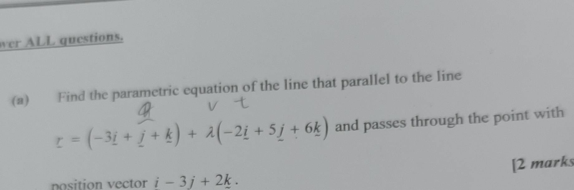 wer ALL questions. 
(a) Find the parametric equation of the line that parallel to the line
r=(-3i+j+k)+lambda (-2i+5j+6k) and passes through the point with 
[2 marks 
nosition vector i-3j+2k.