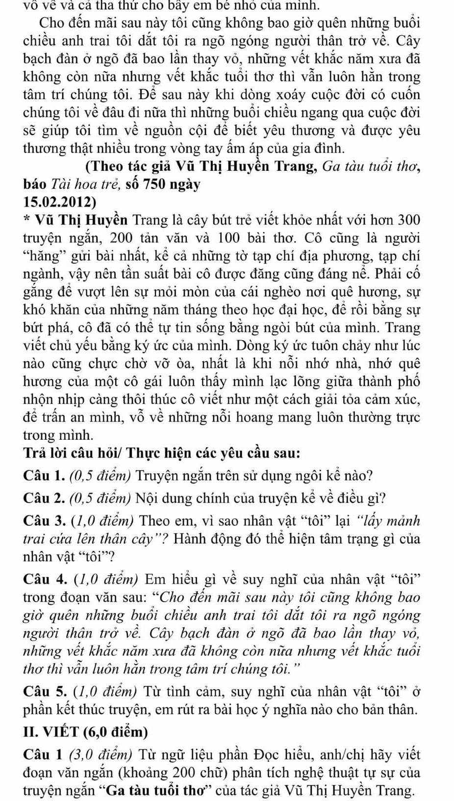 vô về và cả tha thứ cho bãy em bê nhỏ của minh.
Cho đến mãi sau này tôi cũng không bao giờ quên những buổi
chiều anh trai tôi dắt tôi ra ngõ ngóng người thân trở về. Cây
bạch đàn ở ngõ đã bao lần thay vỏ, những vết khắc năm xưa đã
không còn nữa nhưng vết khắc tuổi thơ thì vẫn luôn hằn trong
tâm trí chúng tôi. Để sau này khi dòng xoáy cuộc đời có cuốn
chúng tôi về đâu đi nữa thì những buổi chiều ngang qua cuộc đời
sẽ giúp tôi tìm về nguồn cội để biết yêu thương và được yêu
thương thật nhiều trong vòng tay ấm áp của gia đình.
(Theo tác giả Vũ Thị Huyền Trang, Ga tàu tuổi thơ,
báo Tài hoa trẻ, số 750 ngày
15.02.2012)
* Vũ Thị Huyền Trang là cây bút trẻ viết khỏe nhất với hơn 300
truyện ngắn, 200 tản văn và 100 bài thơ. Cô cũng là người
“hăng” gửi bài nhất, kể cả những tờ tạp chí địa phương, tạp chí
ngành, vậy nên tần suất bài cô được đăng cũng đáng nể. Phải cố
găng để vượt lên sự mỏi mòn của cái nghèo nơi quê hương, sự
khó khăn của những năm tháng theo học đại học, để rồi bằng sự
bứt phá, cô đã có thể tự tin sống bằng ngòi bút của mình. Trang
viết chủ yếu bằng ký ức của mình. Dòng ký ức tuôn chảy như lúc
nào cũng chực chờ vỡ òa, nhất là khi nỗi nhớ nhà, nhớ quê
hương của một cô gái luôn thấy mình lạc lõng giữa thành phố
nhộn nhịp càng thôi thúc cô viết như một cách giải tỏa cảm xúc,
để trấn an mình, vỗ về những nỗi hoang mang luôn thường trực
trong mình.
Trả lời câu hỏi/ Thực hiện các yêu cầu sau:
Câu 1. (0,5 điểm) Truyện ngắn trên sử dụng ngôi kể nào?
Câu 2. (0,5 điểm) Nội dung chính của truyện kể về điều gì?
Câu 3. (1,0 điểm) Theo em, vì sao nhân vật “tôi” lại “lấy mảnh
trai cứa lên thân cây''? Hành động đó thể hiện tâm trạng gì của
nhân vật “tôi”?
Câu 4. (1,0 điểm) Em hiểu gì về suy nghĩ của nhân vật “tôi”
trong đoạn văn sau: “Cho đến mãi sau này tôi cũng không bao
giờ quên những buổi chiều anh trai tôi dắt tôi ra ngõ ngóng
người thân trở về. Cây bạch đàn ở ngõ đã bao lần thay vỏ,
những vết khắc năm xưa đã không còn nữa nhưng vết khắc tuổi
thơ thì vẫn luôn hằn trong tâm trí chúng tôi.''
Câu 5. (1,0 điểm) Từ tình cảm, suy nghĩ của nhân vật “tôi” ở
phần kết thúc truyện, em rút ra bài học ý nghĩa nào cho bản thân.
II. VIÉT (6,0 điểm)
Câu 1 (3,0 điểm) Từ ngữ liệu phần Đọc hiểu, anh/chị hãy viết
đoạn văn ngắn (khoảng 200 chữ) phân tích nghệ thuật tự sự của
truyện ngắn “Ga tàu tuổi thơ” của tác giả Vũ Thị Huyền Trang.