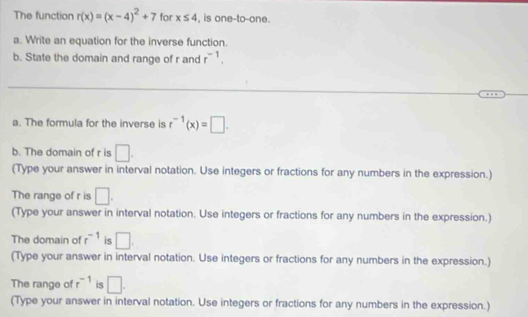 The function r(x)=(x-4)^2+7 for x≤ 4 , is one-to-one. 
a. Write an equation for the inverse function. 
b. State the domain and range of r and r^(-1). 
_ 
_ 
_ 
a. The formula for the inverse is r^(-1)(x)=□. 
b. The domain of r is □. 
(Type your answer in interval notation. Use integers or fractions for any numbers in the expression.) 
The range of r is □. 
(Type your answer in interval notation. Use integers or fractions for any numbers in the expression.) 
The domain of r^(-1) is □. 
(Type your answer in interval notation. Use integers or fractions for any numbers in the expression.) 
The range of r^(-1) is □. 
(Type your answer in interval notation. Use integers or fractions for any numbers in the expression.)