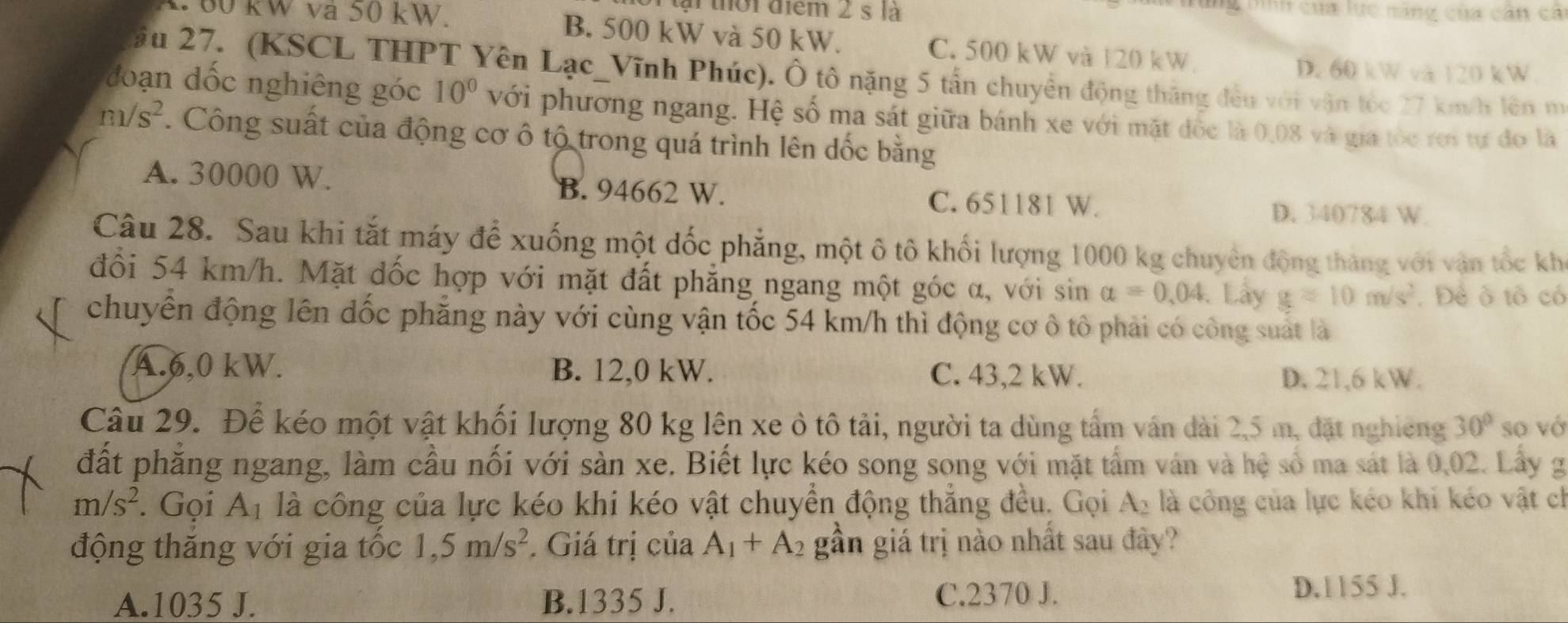 tại thời điểm 2 s là Tg Dình của lực năng của cần cả
00 kW va 50 kW. B. 500 kW và 50 kW. C. 500 kW và 120 kW
D. 60 kW và 120 kW
ầu 27. (KSCL THPT Yên Lạc_Vĩnh Phúc). Ô tô nặng 5 tấn chuyển động thắng đều với vận tốc 27 km/h lên m
đoạn đốc nghiêng góc 10° với phương ngang. Hệ số ma sát giữa bánh xe với mặt đốc là 0,08 và gia tỏc rơi tự đo là
m/s^2. Công suất của động cơ ô tộ trong quá trình lên đốc bằng
A. 30000 W. B. 94662 W. C. 651181 W.
D. 340784 W.
Câu 28. Sau khi tắt máy để xuống một dốc phẳng, một ô tô khối lượng 1000 kg chuyên động tháng với vận tốc kh
đổi 54 km/h. Mặt dốc hợp với mặt đất phẳng ngang một góc α, với sin a=0.04. Lây gapprox 10m/s^2. Đề ô tổ có
chuyển động lên dốc phăng này với cùng vận tốc 54 km/h thì động cơ ô tô phải có công suất là
A.6,0 kW. B. 12,0 kW. C. 43,2 kW. D. 21,6 kW.
Câu 29. Để kéo một vật khối lượng 80 kg lên xe ô tô tải, người ta dùng tấm ván dài 2,5 m, đặt nghiêng 30° so vớ
đất phăng ngang, làm cầu nối với sản xe. Biết lực kéo song song với mặt tấm ván và hệ số ma sát là 0,02. Lấy g
m/s^2. Gọi Ap là công của lực kéo khi kéo vật chuyển động thẳng đều. Gọi Ay là công của lực kéo khi kéo vật ch
động thăng với gia tốc 1,5m/s^2 *. Giá trị của A_1+A_2 gần giá trị nào nhất sau đây?
A.1035 J. B.1335 J. C.2370 J. D.1155 J.