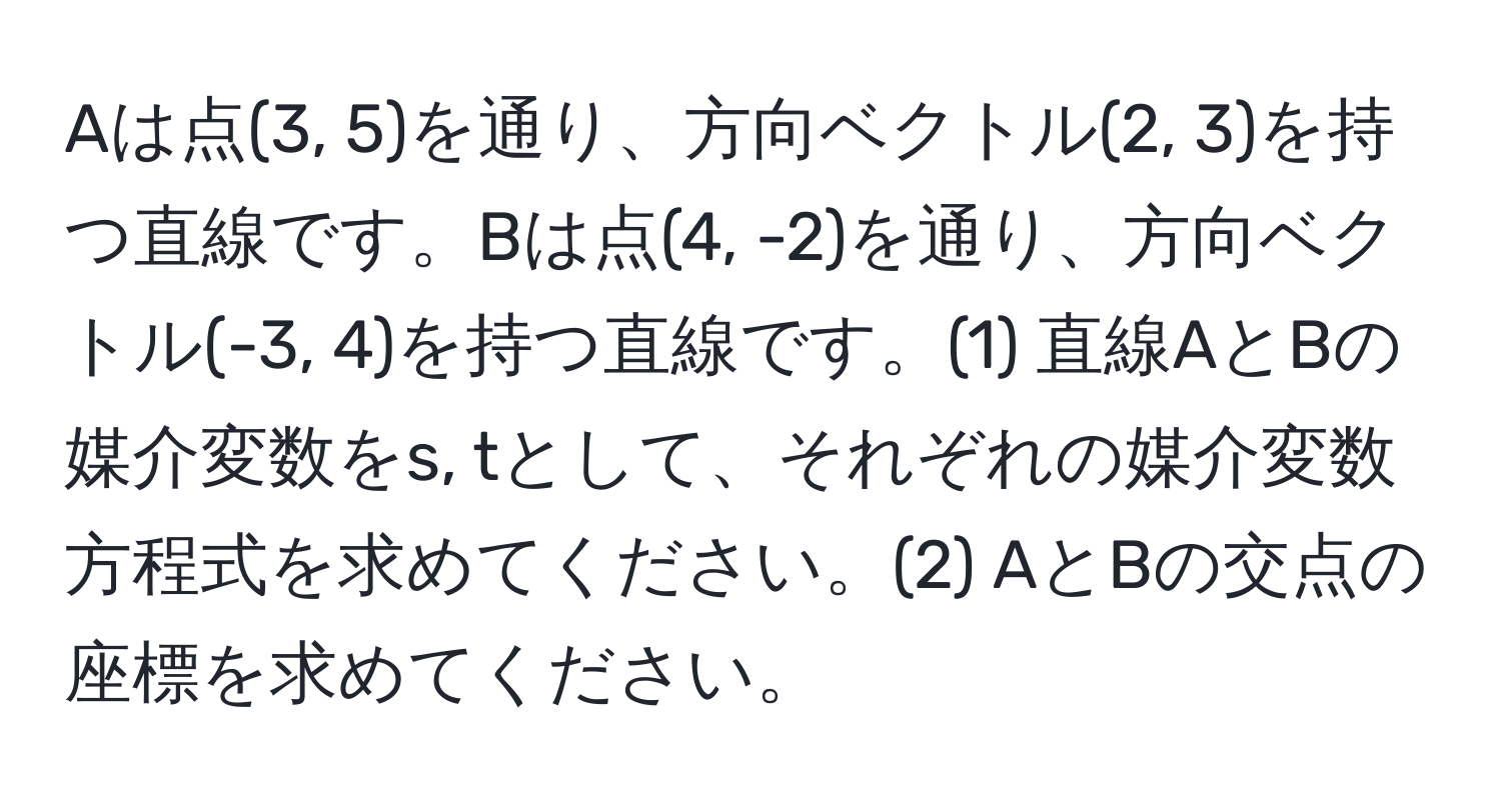 Aは点(3, 5)を通り、方向ベクトル(2, 3)を持つ直線です。Bは点(4, -2)を通り、方向ベクトル(-3, 4)を持つ直線です。(1) 直線AとBの媒介変数をs, tとして、それぞれの媒介変数方程式を求めてください。(2) AとBの交点の座標を求めてください。