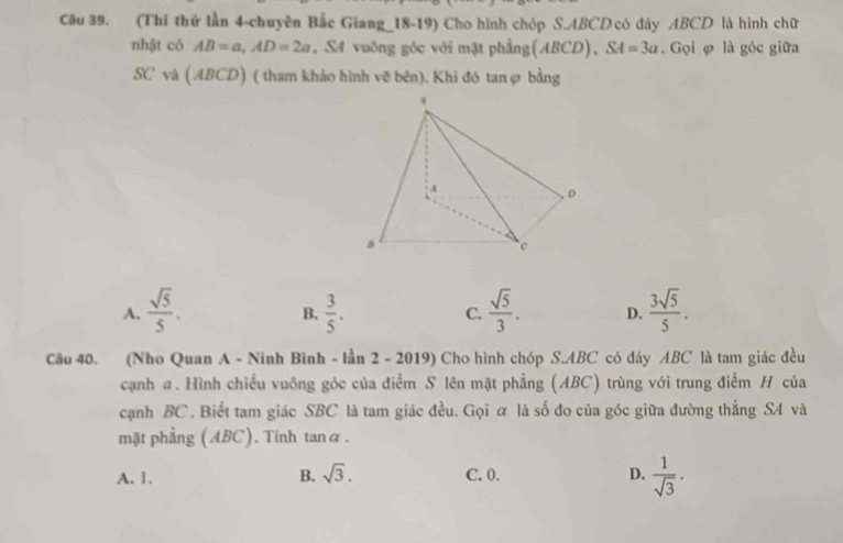 (Thi thử lần 4-chuyên Bắc Giang_18-19) Cho hình chóp S. ABCD có đây ABCD là hình chữ
nhật có AB=a, AD=2a , SA vuông góc với mặt phẳng(ABCD) , SA=3a. Gọi φ là góc giữa
SC và (ABCD) ( tham khảo hình vẽ bên). Khi đó tanợ bằng
A.  sqrt(5)/5 .  3/5 . C.  sqrt(5)/3 . D.  3sqrt(5)/5 . 
B,
Cầu 40. (Nho Quan A - Ninh Bình - lần 2 - 2019) Cho hình chóp S. ABC có đáy ABC là tam giác đều
cạnh a. Hình chiều vuỡng góc của điểm S lên mặt phẳng (ABC) trùng với trung điểm H của
cạnh BC. Biết tam giác SBC là tam giác đều. Gọi ữ là số đo của góc giữa đường thẳng SA và
mặt phẳng (ABC). Tinh tanα.
A. 1. B. sqrt(3). C. 0. D.  1/sqrt(3) .