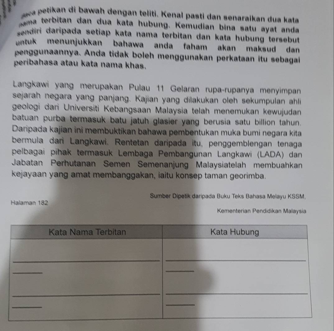 aca petikan di bawah dengan teliti. Kenal pasti dan senaralkan dua kata 
ma terbitan dan dua kata hubung. Kemudian bina satu ayat anda 
sendiri daripada setiap kata nama terbitan dan kata hubung tersebut 
untuk menunjukkan bahawa anda faham akan maksud dan 
penggunaannya. Anda tidak boleh menggunakan perkataan itu sebagai 
peribahasa atau kata nama khas. 
Langkawi yang merupakan Pulau 11 Gelaran rupa-rupanya menyimpan 
sejarah negara yang panjang. Kajian yang dilakukan oleh sekumpulan ahli 
geologi dari Universiti Kebangsaan Malaysia telah menemukan kewujudan 
batuan purba termasuk batu jatuh glasier yang berusia satu billion tahun. 
Daripada kajian ini membuktikan bahawa pembentukan muka bumi negara kita 
bermula dari Langkawi. Rentetan daripada itu, penggemblengan tenaga 
pelbagai pihak termasuk Lembaga Pembangunan Langkawi (LADA) dan 
Jabatan Perhutanan Semen Semenanjung Malaysiatelah membuahkan 
kejayaan yang amat membanggakan, iaitu konsep taman georimba. 
Sumber Dipetik daripada Buku Teks Bahasa Melayu KSSM, 
Halaman 182
Kementerian Pendidikan Malaysia