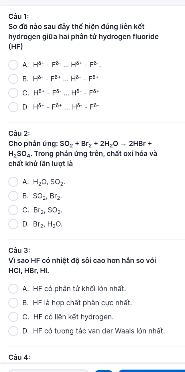 Sơ đồ nào sau đây thể hiện đúng liên kết
hydrogen giữa hai phân tử hydrogen fluoride
(HF)
A. H^(delta +)-F^(delta -)...H^(delta +)-F^(delta -).
B. H^(delta -)-F^(delta +)...H^(delta -)-F^(delta +)
C. H^(delta +)-F^(delta -)...H^(delta -)-F^(delta +)
D. H^(delta +)-F^(delta +)...H^(delta -)-F^(delta -)
Câu 2:
Cho phản ứng: SO_2+Br_2+2H_2Oto 2HBr+
H_2SO_4. Trong phản ứng trên, chất oxi hóa và
chất khử lần lượt là
A. H_2O, SO_2.
B. SO_2, Br_2.
C. Br_2, SO_2.
D. Br_2, H_2O. 
Câu 3:
Vì sao HF có nhiệt độ sôi cao hơn hẳn so với
HCl, HBr, HI.
A. HF có phân tử khối lớn nhất.
B. HF là hợp chất phân cực nhất.
C. HF có liên kết hydrogen.
D. HF có tương tác van der Waals lớn nhất.
Câu 4: