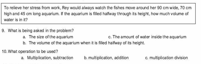 To relieve her stress from work, Rey would always watch the fishes move around her 90 cm wide, 70 cm
high and 45 cm long aquarium. If the aquarium is filled halfway through its height, how much volume of
water is in it?
9.  What is being asked in the problem?
a.   The size of the aquarium c. The amount of water inside the aquarium
b.  The volume of the aquarium when it is filled halfway of its height..
10. What operation to be used?
a.   Multiplication, subtraction b. multiplication, addition c. multiplication division