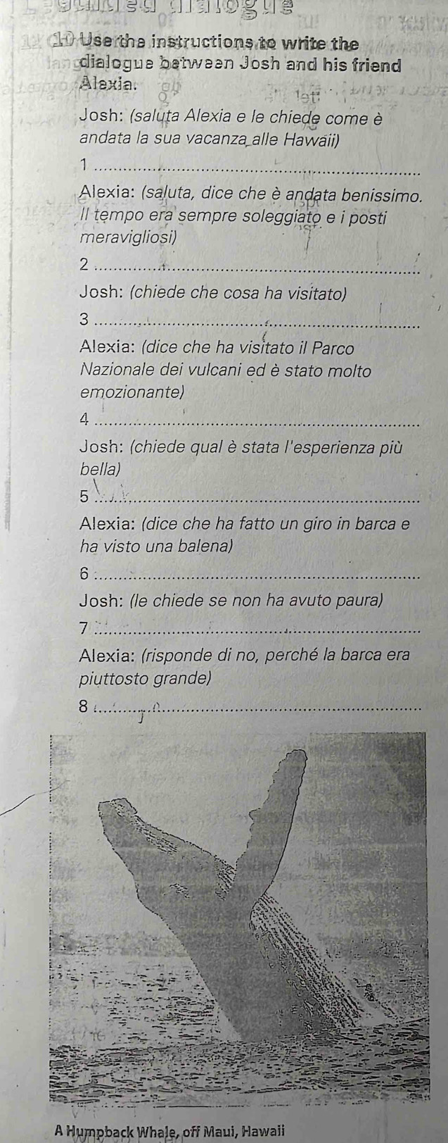 Use the instructions to write the 
dialogue between Josh and his friend 
Alexia. 
Josh: (saluta Alexia e le chiede come è 
andata la sua vacanza alle Hawaii) 
_1 
Alexia: (saluta, dice che è andata benissimo. 
ll tempo era sempre soleggiato e i posti 
meravigliosi) 
_2 
_ 
Josh: (chiede che cosa ha visitato) 
_3 
Alexia: (dice che ha visitato il Parco 
Nazionale dei vulcani ed è stato molto 
emozionante) 
_4 
Josh: (chiede qual è stata l'esperienza più 
bella) 
_5 
Alexia: (dice che ha fatto un giro in barca e 
ha visto una balena) 
_6 
Josh: (le chiede se non ha avuto paura) 
_7 
Alexia: (risponde di no, perché la barca era 
piuttosto grande) 
_8 
A Humpback Whale, off Maui, Hawaii