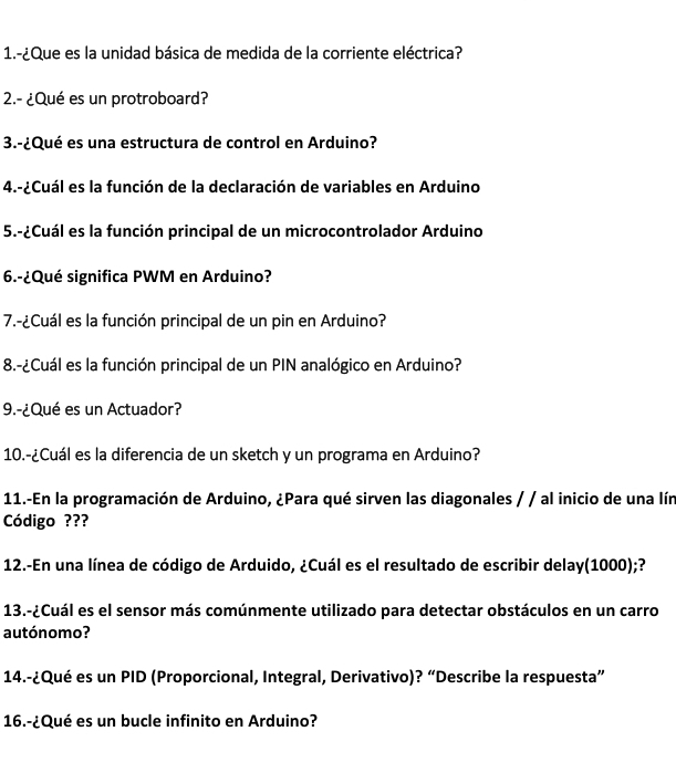 1.-¿Que es la unidad básica de medida de la corriente eléctrica? 
2.- ¿Qué es un protroboard? 
3.-¿Qué es una estructura de control en Arduino? 
4.-¿Cuál es la función de la declaración de variables en Arduino 
5.-¿Cuál es la función principal de un microcontrolador Arduino 
6.-¿Qué significa PWM en Arduino? 
7.-¿Cuál es la función principal de un pin en Arduino? 
8.-¿Cuál es la función principal de un PIN analógico en Arduino? 
9.-¿Qué es un Actuador? 
10.-¿Cuál es la diferencia de un sketch y un programa en Arduino? 
11.-En la programación de Arduino, ¿Para qué sirven las diagonales / / al inicio de una lín 
Código ??? 
12.-En una línea de código de Arduido, ¿Cuál es el resultado de escribir delay(1000);? 
13.-¿Cuál es el sensor más comúnmente utilizado para detectar obstáculos en un carro 
autónomo? 
14.-¿Qué es un PID (Proporcional, Integral, Derivativo)? “Describe la respuesta” 
16.-¿Qué es un bucle infinito en Arduino?