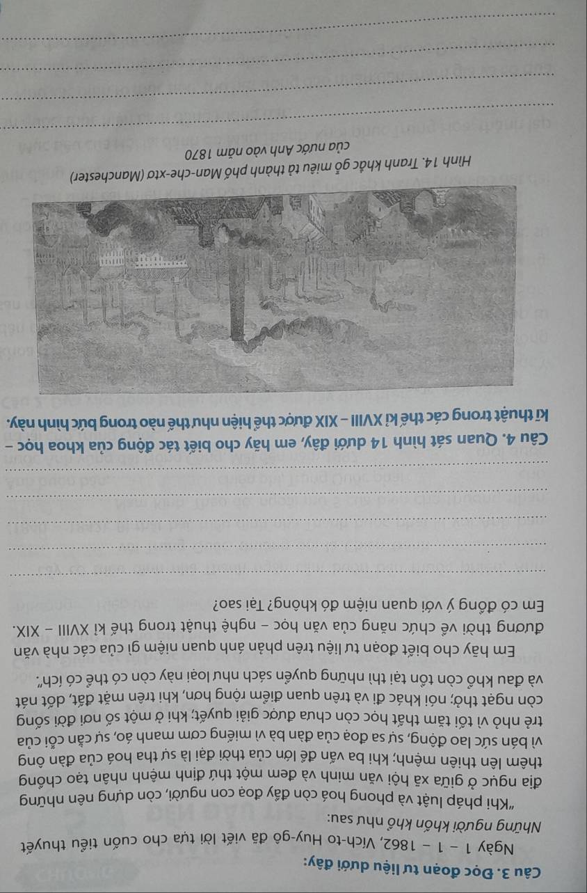 Đọc đoạn tư liệu dưới đây: 
Ngày 1 − 1 - 1862, Vích-to Huy-gô đã viết lời tựa cho cuốn tiểu thuyết 
Những người khốn khổ như sau: 
"Khi pháp luật và phong hoá còn đầy đoạ con người, còn dựng nên những 
địa ngục ở giữa xã hội văn minh và đem một thứ định mệnh nhân tạo chồng 
thêm lên thiên mệnh; khi ba vấn để lớn của thời đại là sự tha hoá của đàn ông 
vì bán sức lao động, sự sa đoạ của đàn bà vì miếng cơm manh áo, sự cằn cỗi của 
trẻ nhỏ vì tối tăm thất học còn chưa được giải quyết; khi ở một số nơi đời sống 
còn ngạt thở; nói khác đi và trên quan điểm rộng hơn, khi trên mặt đất, dốt nát 
và đau khổ còn tồn tại thì những quyển sách như loại này còn có thể có ích'. 
Em hãy cho biết đoạn tư liệu trên phản ánh quan niệm gì của các nhà văn 
đương thời về chức năng của văn học - nghệ thuật trong thế kỉ XVIII - XIX. 
Em có đồng ý với quan niệm đó không? Tại sao? 
_ 
_ 
_ 
_ 
_ 
Câu 4. Quan sát hình 14 dưới đây, em hãy cho biết tác động của khoa học - 
kĩ thuật trong các thế kỉ XVIII - XIX được thể hiện như thế nào trong bức hình này. 
Hình 14. Tranh khắc gỗ miêu tả thành phố Man-che-xtơ (Manchester) 
của nước Anh vào năm 1870 
_ 
_ 
_ 
_