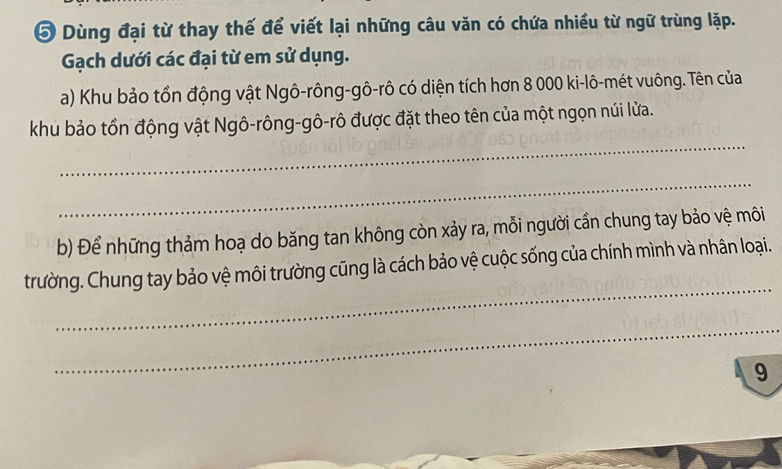 ⑤ Dùng đại từ thay thế để viết lại những câu văn có chứa nhiều từ ngữ trùng lặp. 
Gạch dưới các đại từ em sử dụng. 
a) Khu bảo tồn động vật Ngô-rông-gô-rô có diện tích hơn 8 000 ki-lô-mét vuông. Tên của 
_ 
khu bảo tồn động vật Ngô-rông-gô-rô được đặt theo tên của một ngọn núi lửa. 
_ 
b) Để những thảm hoạ do băng tan không còn xảy ra, mỗi người cần chung tay bảo vệ môi 
_ 
trường. Chung tay bảo vệ môi trường cũng là cách bảo vệ cuộc sống của chính mình và nhân loại. 
_ 
9