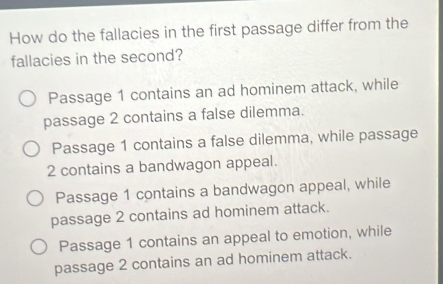 How do the fallacies in the first passage differ from the
fallacies in the second?
Passage 1 contains an ad hominem attack, while
passage 2 contains a false dilemma.
Passage 1 contains a false dilemma, while passage
2 contains a bandwagon appeal.
Passage 1 contains a bandwagon appeal, while
passage 2 contains ad hominem attack.
Passage 1 contains an appeal to emotion, while
passage 2 contains an ad hominem attack.