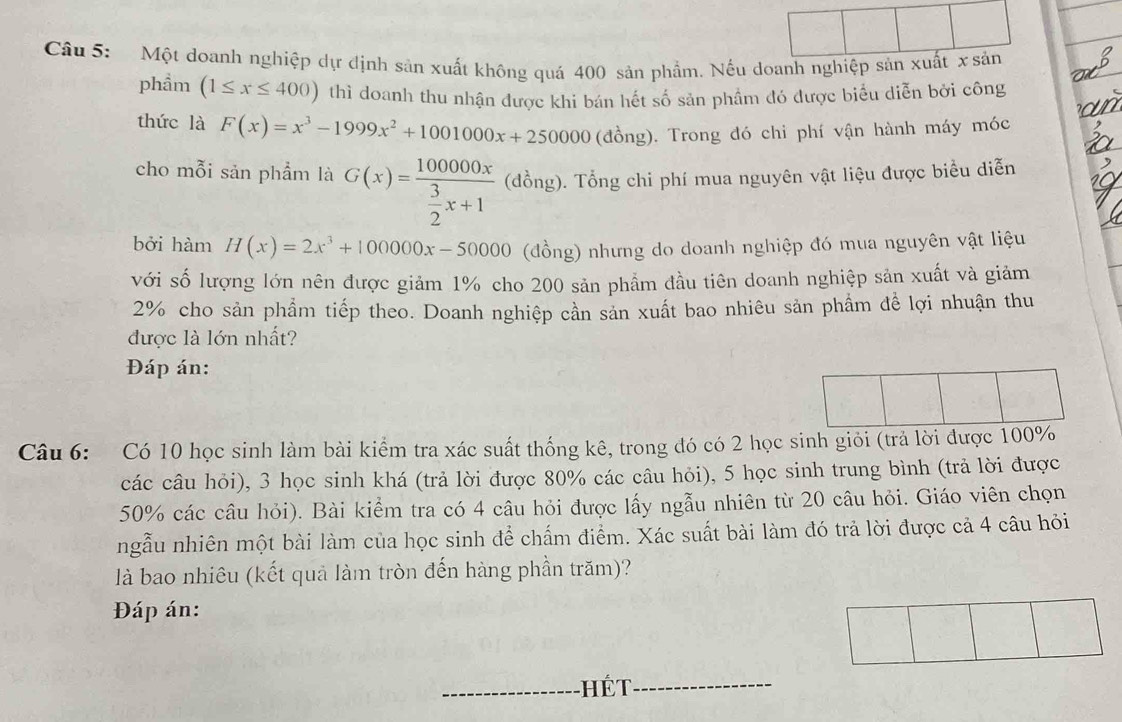 Một doanh nghiệp dự định sản xuất không quá 400 sản phẩm. Nếu doanh nghiệp sản xuất x sản
phầm (1≤ x≤ 400) thì doanh thu nhận được khi bán hết số sản phầm đó được biểu diễn bởi công
thức là F(x)=x^3-1999x^2+1001000x+250000 (đồng). Trong đó chi phí vận hành máy móc
cho mỗi sản phẩm là G(x)=frac 100000x 3/2 x+1 (đồng). Tổng chi phí mua nguyên vật liệu được biểu diễn
bởi hàm H(x)=2x^3+100000x-50000 (đồng) nhưng do doanh nghiệp đó mua nguyên vật liệu
với số lượng lớn nên được giảm 1% cho 200 sản phẩm đầu tiên doanh nghiệp sản xuất và giảm
2% cho sản phẩm tiếp theo. Doanh nghiệp cần sản xuất bao nhiêu sản phẩm để lợi nhuận thu
được là lớn nhất?
Đáp án:
Câu 6: Có 10 học sinh làm bài kiểm tra xác suất thống kê, trong đó có 2 học sinh giỏi (trả lời được 100%
các câu hỏi), 3 học sinh khá (trả lời được 80% các câu hỏi), 5 học sinh trung bình (trả lời được
50% các câu hỏi). Bài kiểm tra có 4 câu hỏi được lấy ngẫu nhiên từ 20 câu hỏi. Giáo viên chọn
ngẫu nhiên một bài làm của học sinh để chấm điểm. Xác suất bài làm đó trả lời được cả 4 câu hỏi
là bao nhiêu (kết quả làm tròn đến hàng phần trăm)?
Đáp án:
_Hết_