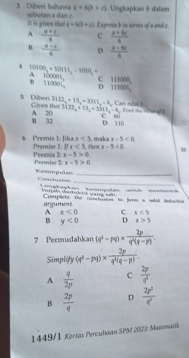 Diberi bahawa a=6(b+c). Ungkapkan b dalam
sebutan a dan c.
It is given that a=6(b+c). Express b in terms of a and c.
A  (a+c)/6 
C  (a+6c)/6 
B  (a-c)/6 
D  (a-6c)/6 
10100_2+10111_2-1010_2=
A 100001_2
B 110001_2^(+
C 111000_2
D 111001_2)
5 Diberi 3122_4+13_4=3311_4-k_5 Cari rl B 
Given that 3122_4+13_4=3311_4-k. Find the viwe ofk
A 20
c 60
B 32 D 110
6 Premis 1: Jika x<5</tex> , maka x-5<0</tex>. 
Premise 1: If x<5</tex> , then x-5<0</tex>. 
10
Premis 2: x-5>0. 
Premise 2: x-5>0. 
Kesimpulan:_
_
Conclusion:
Lenakapkan kesimpulan untuk membentuk
hujah deduktif yang sah.
Complete the conclusion to form a valid deductive
argument.
A x<0</tex>
C x<5</tex>
B y<0</tex>
D x>5
7 Permudahkan (q^2-pq)*  2p/q^2(q-p) . 
Simplify (q^2-pq)*  2p/q^2(q-p) .
A  q/2p 
C  2p/q^2 
B 2
D  2p^2/q^2 
1449/1 Kertas Percubaan SPM 2023: Matematik