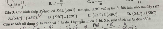 A. d= 11/3 . B. d= 10/3 . C. d=frac 10· D. 11
Câu 3: Cho hình chóp S, ABC có SA⊥ (ABC) , tam giác ABC vuông tại B , kết luận nào sau đây sai?
A. (SAB)⊥ (ABC). B. (SAC)⊥ (SBC). C. (SAC)⊥ (ABC). D. (SAB)⊥ (SBC)
Câu 4: Một túi đựng 6 bi xanh và 4 bi đỏ. Lấy ngẫu nhiên 2 bi. Xác suất đề cả hai bi đều đỏ là: