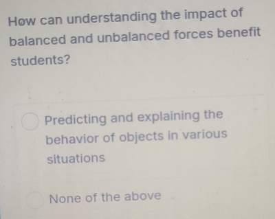 How can understanding the impact of
balanced and unbalanced forces benefit
students?
Predicting and explaining the
behavior of objects in various
situations
None of the above