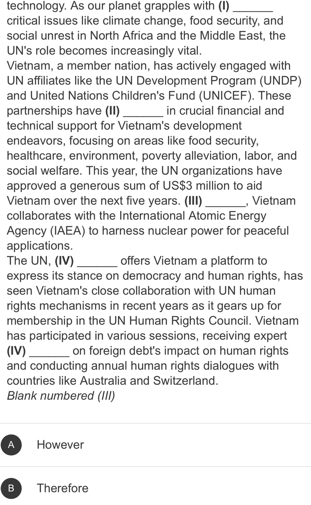 technology. As our planet grapples with (I)_
critical issues like climate change, food security, and
social unrest in North Africa and the Middle East, the
UN's role becomes increasingly vital.
Vietnam, a member nation, has actively engaged with
UN affiliates like the UN Development Program (UNDP)
and United Nations Children's Fund (UNICEF). These
partnerships have (II) _in crucial financial and
technical support for Vietnam's development
endeavors, focusing on areas like food security,
healthcare, environment, poverty alleviation, labor, and
social welfare. This year, the UN organizations have
approved a generous sum of US $3 million to aid
Vietnam over the next five years. (III) _, Vietnam
collaborates with the International Atomic Energy
Agency (IAEA) to harness nuclear power for peaceful
applications.
The UN, (IV) _offers Vietnam a platform to
express its stance on democracy and human rights, has
seen Vietnam's close collaboration with UN human
rights mechanisms in recent years as it gears up for
membership in the UN Human Rights Council. Vietnam
has participated in various sessions, receiving expert
(IV)_ on foreign debt's impact on human rights
and conducting annual human rights dialogues with
countries like Australia and Switzerland.
Blank numbered (III)
A However
B Therefore