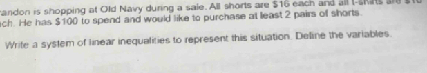 randon is shopping at Old Navy during a sale. All shorts are $16 each and all t-shins are 
ch. He has $100 to spend and would like to purchase at least 2 pairs of shorts. 
Write a system of linear inequalities to represent this situation. Deline the variables.