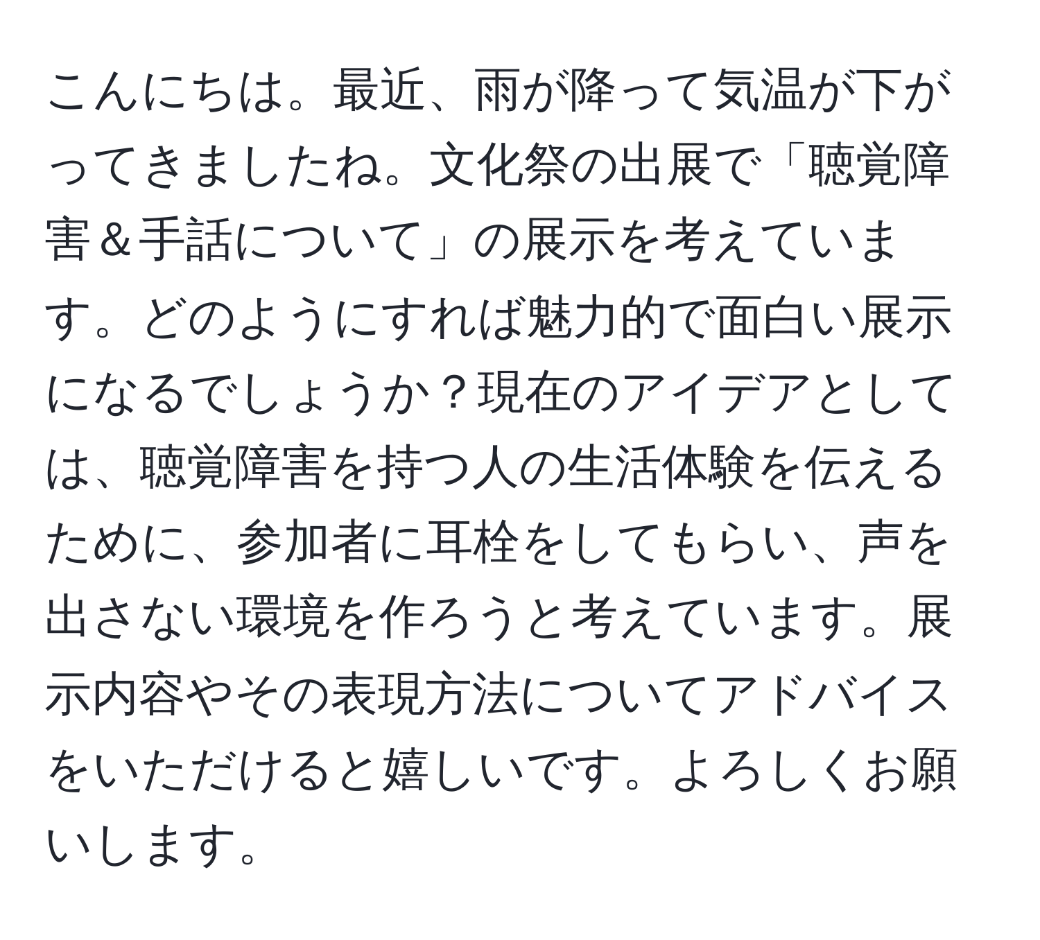 こんにちは。最近、雨が降って気温が下がってきましたね。文化祭の出展で「聴覚障害＆手話について」の展示を考えています。どのようにすれば魅力的で面白い展示になるでしょうか？現在のアイデアとしては、聴覚障害を持つ人の生活体験を伝えるために、参加者に耳栓をしてもらい、声を出さない環境を作ろうと考えています。展示内容やその表現方法についてアドバイスをいただけると嬉しいです。よろしくお願いします。