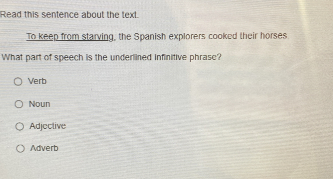 Read this sentence about the text.
To keep from starving, the Spanish explorers cooked their horses.
What part of speech is the underlined infinitive phrase?
Verb
Noun
Adjective
Adverb