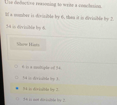 Use deductive reasoning to write a conclusion.
If a number is divisible by 6, then it is divisible by 2.
54 is divisible by 6.
Show Hints
6 is a multiple of 54.
54 is divisible by 3.
54 is divisible by 2.
54 is not divisible by 2.